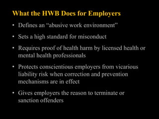 What the HWB Does for Employers
• Defines an “abusive work environment”
• Sets a high standard for misconduct
• Requires proof of health harm by licensed health or
  mental health professionals
• Protects conscientious employers from vicarious
  liability risk when correction and prevention
  mechanisms are in effect
• Gives employers the reason to terminate or
  sanction offenders
 