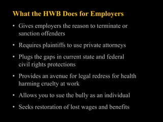 What the HWB Does for Employers
• Gives employers the reason to terminate or
  sanction offenders
• Requires plaintiffs to use private attorneys
• Plugs the gaps in current state and federal
  civil rights protections
• Provides an avenue for legal redress for health
  harming cruelty at work
• Allows you to sue the bully as an individual
• Seeks restoration of lost wages and benefits
 