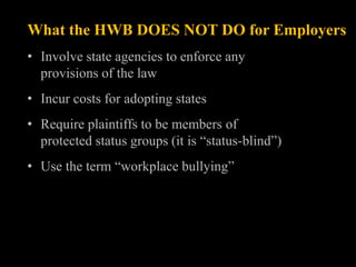 What the HWB DOES NOT DO for Employers
• Involve state agencies to enforce any
  provisions of the law
• Incur costs for adopting states
• Require plaintiffs to be members of
  protected status groups (it is “status-blind”)
• Use the term “workplace bullying”
 