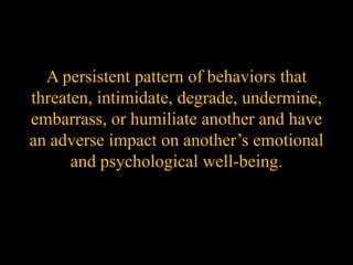 A persistent pattern of behaviors that
threaten, intimidate, degrade, undermine,
embarrass, or humiliate another and have
an adverse impact on another’s emotional
      and psychological well-being.
 