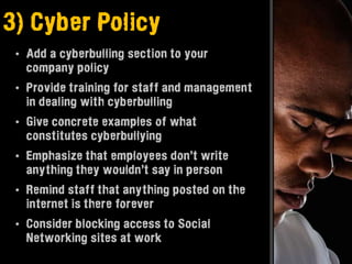 3) Cyber Policy
 • Add a cyberbulling section to your
   company policy
 • Provide training for staff and management
   in dealing with cyberbulling
 • Give concrete examples of what
   constitutes cyberbullying
 • Emphasize that employees don’t write
   anything they wouldn’t say in person
 • Remind staff that anything posted on the
   internet is there forever
 • Consider blocking access to Social
   Networking sites at work
 
