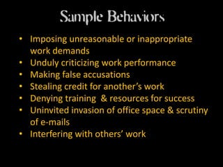 Sample Behaviors
• Imposing unreasonable or inappropriate
  work demands
• Unduly criticizing work performance
• Making false accusations
• Stealing credit for another’s work
• Denying training & resources for success
• Uninvited invasion of office space & scrutiny
  of e-mails
• Interfering with others’ work
 