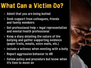 What Can a Victim Do?
 • Admit that you are being bullied
 • Seek support from colleagues, friends
   and family members
 • Get professional help - legal representation
   and mental health professional
 • Keep a diary detailing the nature of the
   bullying and gather supporting evidence
   (paper trails, emails, voice mails, etc.)
 • Include a witness when meeting with a bully
 • Report aggressive behavior to HR
 • Follow policy and procedure but know when
   it’s time to move on
 