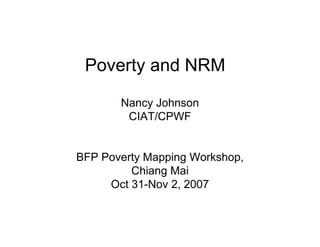 Poverty and NRM
       Nancy Johnson
           y
        CIAT/CPWF


BFP Poverty Mapping Workshop,
         Chiang Mai
     Oct 31-Nov 2, 2007
 