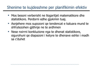 Shenime te kujdesshme per planifikimin efektiv Mos besoni verberisht ne llogaritjet matematikore dhe statistikore. Perdorni edhe gjykimin tuaj. Asnjehere mos supozoni qe tendencat e kaluara mund te shfrytezohen gjithnje ne te ardhmen Nese nxirrni konkluzione nga te dhenat statistikore, sigurohuni qe diapazoni i ketyre te dhenave eshte i madh sa c’duhet 