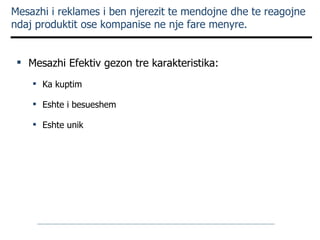 Mesazhi i reklames i ben njerezit te mendojne dhe te reagojne ndaj produktit ose kompanise ne nje fare menyre. Mesazhi Efektiv gezon tre karakteristika: Ka kuptim  Eshte i besueshem Eshte unik 