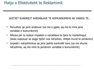 Matja e Efektivitetit te Reklamimit SHITJET KUNDREJT VARIABLAVE TE KOMUNIKIMEVE NE VARESI TE… Periudhes qe jane analizuar (sa me e gjate, aq me te mira jane variablat e komunikimit) Aftesia per te izoluar impaktin e variablave te tjere te marketingut (duke supozuar se asgje tjeter nuk ndryshon, shitjet mund te perdoren) Impakti i ndryshimieve qe jane jashte kontrollit tone (sa me shume ndryshime, aq me mire te perdoren variablat e komunikimit) 