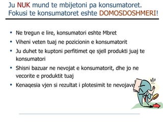 Ju  NUK  mund te mbijetoni pa konsumatoret.  Fokusi te konsumatoret eshte  DOMOSDOSHMERI ! Ne tregun e lire, konsumatori eshte Mbret Viheni veten tuaj ne pozicionin e konsumatorit Ju duhet te kuptoni perfitimet qe sjell produkti juaj te konsumatori Shisni bazuar ne nevojat e konsumatorit, dhe jo ne vecorite e produktit tuaj Kenaqesia vjen si rezultat i plotesimit te nevojave 