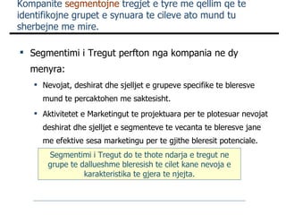 Kompanite  segmentojne  tregjet e tyre me qellim qe te identifikojne grupet e synuara te cileve ato mund tu sherbejne me mire. Segmentimi i Tregut perfton nga kompania ne dy menyra: Nevojat, deshirat dhe sjelljet e grupeve specifike te bleresve mund te percaktohen me saktesisht. Aktivitetet e Marketingut te projektuara per te plotesuar nevojat deshirat dhe sjelljet e segmenteve te vecanta te bleresve jane me efektive sesa marketingu per te gjithe bleresit potenciale. Segmentimi i Tregut do te thote ndarja e tregut ne grupe te dallueshme bleresish te cilet kane nevoja e karakteristika te gjera te njejta. 
