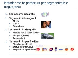 Metodat me te perdorura per segmentimin e tregut jane: Segmentimi gjeografik Segmentimi demografik  Mosha Gjinia Te ardhurat Segmentimi psikografik Preferencat e klases sociale Menyra e jeteses Personaliteti Segmentimi sipas Sjelljes Shkalla e perdorimit  Statusi i perdoruesve Segmentimi i perfitimeve 