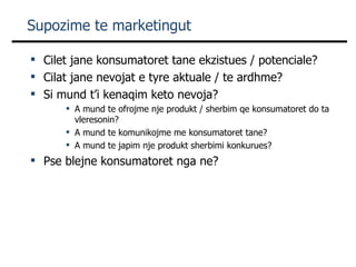 Supozime te marketingut Cilet jane konsumatoret tane ekzistues / potenciale? Cilat jane nevojat e tyre aktuale / te ardhme? Si mund t’i kenaqim keto nevoja? A mund te ofrojme nje produkt / sherbim qe konsumatoret do ta vleresonin? A mund te komunikojme me konsumatoret tane? A mund te japim nje produkt sherbimi konkurues? Pse blejne konsumatoret nga ne? 