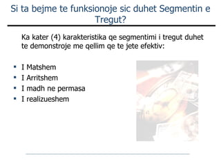 Si ta bejme te funksionoje sic duhet Segmentin e Tregut? Ka kater (4) karakteristika qe segmentimi i tregut duhet te demonstroje me qellim qe te jete efektiv: I Matshem I Arritshem I madh ne permasa I realizueshem 