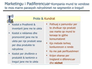 Marketingu i Padiferencuar- Kompania mund te vendose  te mos marre parasysh ndryshimet ne segmentin e tregut! Kostot e Prodhimit &  inventarit jane me te uleta Kostot e reklames dhe promovimit jane me te uleta per nje produkt sesa per disa produkte te ndryshme Kostot per zhvillimin e produktit & kerkimin e tregut jane me te uleta Pothuaj e pamundur per te zhvilluar nje produkt ose marke qe mund te kenaqe te gjithe konsumatoret Kjo metode terheq konkurencen e rende Ka me pak perfitueshmeri Krijon shanse per tregtaret e diferencuar dhe  nichet  Prote &  Kundrat 