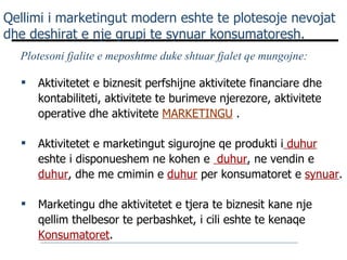 Qellimi i marketingut modern eshte te plotesoje nevojat dhe deshirat e nje grupi te synuar konsumatoresh. Marketingu dhe aktivitetet e tjera te biznesit kane nje qellim thelbesor te perbashket, i cili eshte te kenaqe  Konsumatoret .  Plotesoni fjalite e meposhtme duke shtuar fjalet qe mungojne:  Aktivitetet e biznesit perfshijne aktivitete financiare dhe kontabiliteti, aktivitete te burimeve njerezore, aktivitete operative dhe aktivitete  MARKETINGU  . Aktivitetet e marketingut sigurojne qe produkti i  duhur   eshte i disponueshem ne kohen e  duhur , ne vendin e  duhur , dhe me cmimin e  duhur  per konsumatoret e  synuar .  