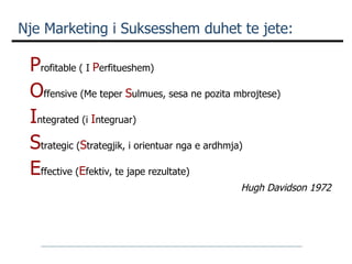 Nje Marketing i Suksesshem duhet te jete: P rofitable ( I  P erfitueshem) O ffensive (Me teper  S ulmues, sesa ne pozita mbrojtese) I ntegrated (i  I ntegruar) S trategic ( S trategjik, i orientuar nga e ardhmja) E ffective ( E fektiv, te jape rezultate)  Hugh Davidson 1972 