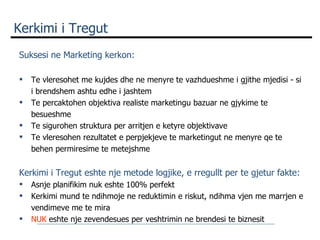 Kerkimi i Tregut Suksesi ne Marketing kerkon:   Te vleresohet me kujdes dhe ne menyre te vazhdueshme i gjithe mjedisi - si i brendshem ashtu edhe i jashtem Te percaktohen objektiva realiste marketingu bazuar ne gjykime te besueshme Te sigurohen struktura per arritjen e ketyre objektivave Te vleresohen rezultatet e perpjekjeve te marketingut ne menyre qe te behen permiresime te metejshme   Kerkimi i Tregut eshte nje metode logjike, e rregullt per te gjetur fakte: Asnje planifikim nuk eshte 100% perfekt Kerkimi mund te ndihmoje ne reduktimin e riskut, ndihma vjen me marrjen e vendimeve me te mira NUK  eshte nje zevendesues per veshtrimin ne brendesi te biznesit 