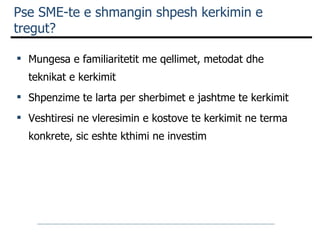 Pse SME-te e shmangin shpesh kerkimin e tregut? Mungesa e familiaritetit me qellimet, metodat dhe teknikat e kerkimit  Shpenzime te larta per sherbimet e jashtme te kerkimit  Veshtiresi ne vleresimin e kostove te kerkimit ne terma konkrete, sic eshte kthimi ne investim   
