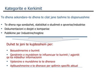 Kategorite e Kerkimit  Te dhena sekondare–te dhena te cilat jane tashme te disponueshme Te dhena nga sondazhet, statistikat e studimet e qeverise/industrise  Dokumentacioni e dosjet e kompanise Publikime per Industrine/tregtine Duhet te jeni te kujdesshem per: Besueshmerine e burimit Qendrimin e mundshem te influencuar te burimit / agjentit qe ka mbledhur informacionin Vjetersine e mundshme te te dhenave Aplikueshmerine e te dhenave per qellimin specifik aktual  