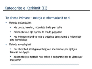 Kategorite e Kerkimit  (II) Te dhena Primare – marrja e informacionit te ri   Metoda e Sondazhit Me poste, telefon, interviste balle per balle Zakonisht me nje numer te madh popullsie Kjo metode mund te jete e thjeshte ose shume e nderlikuar dhe komplekse Metoda e vezhgimit Per shembull Vezhgimi/mbajtja e shenimeve per sjelljen blerese ne dyqan  Zakonisht kjo metode nuk eshte e dobishme per te vleresuar motivimin  