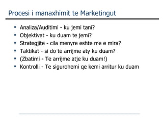 Procesi i manaxhimit te Marketingut Analiza/Auditimi - ku jemi tani? Objektivat - ku duam te jemi? Strategjite - cila menyre eshte me e mira? Taktikat - si do te arrijme aty ku duam? (Zbatimi - Te arrijme atje ku duam!) Kontrolli - Te sigurohemi qe kemi arritur ku duam 