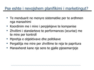 Pse eshte i nevojshem planifikimi i marketingut? Te menduarit ne menyre sistematike per te ardhmen nga manaxhimi Koordinim me i mire i perpjekjeve te kompanise Zhvillimi i standarteve te performances (ecurise) me te mire per kontroll Mprehja e objektivave dhe politikave Pergatitja me mire per zhvillime te reja te papritura Manaxheret kane nje sens te gjalle pjesemarrjeje 