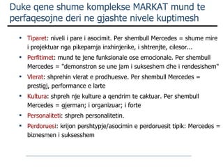 Duke qene shume komplekse MARKAT mund te perfaqesojne deri ne gjashte nivele kuptimesh Tiparet : niveli i pare i asocimit. Per shembull Mercedes = shume mire i projektuar nga pikepamja inxhinjerike, i shtrenjte, cilesor... Perfitimet : mund te jen e  funksionale ose emocionale. Per shembull Mercedes = "demonstron se une jam i sukseshem dhe i rendesishem" Vlerat : shprehin vlerat e prodhuesve. Per shembull Mercedes = prestigj, performance  e  larte Kultura : shpreh nje kulture a qendrim te caktuar. Per shembull Mercedes = gjerman; i organizuar; i forte Personaliteti : shpreh personalitetin.  Perdoruesi : krijon pershtypje/asocimin e perdoruesit tipik: Mercedes = biznesmen i suksesshem 