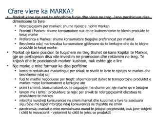 Cfare vlere ka MARKA? Markat kane nje sasi te ndryshme fuqie dhe vlere ne treg. Jane pershkruar disa dimensione te tyre Ndergjegjesimi per marken: shume njerez e njohin marken Pranimi i Markes: shume konsumatore nuk do te kudnershtonin te blenin produkte te kesaj marke Preferenca e Markes: shume konsumatore tregojne preferencat per markat Besnikeria ndaj markes:disa konsumatore gjithmone do te kerkojne dhe do te blejne produkte te kesaj marke Markat qe kane pozicion te fuqishem ne treg thuhet se kane Kapital te Markes,  gje qe perfaqeson disa vite investim ne  promocion dhe reklamim ne treg. Te krijosh dhe te pozicionosh marken kushton, nuk eshte gje e lire Nje marke e mire formuar ka disa perfitime kosto te reduktuara marketingu: per shkak te nivelit te larte te njohjes se markes dhe besnikerise ndaj saj fuqi te madhe negociuese per tregti: shperndaresit duhet te transportojne produktet e markes meqe konsumatoret e kerkojne ate primi i cmimit: konsumatoret do te paguajne me shume per nje marke qe e besojne lancim me i lehte i produkteve te reja: per shkak te ndergjegjesimit ekzistues te produkteve te markes mbrojtja kundrejt konkurences ne cmim:markat dhe kuptimet e tyre te asociuara sigurojne me teper mbrojtje ndaj konkurences se thjeshte ne cmim pavdekesia: markat e mire menaxhuara mund te jetojne perjetesisht, nuk jane subjekt i ciklit te inovacionit - vjeterimit te ciklit te jetes se produktit 