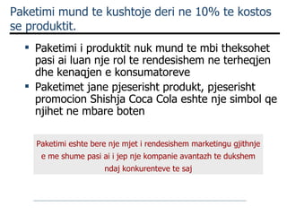 Paketimi mund te kushtoje deri ne 10% te kostos se produktit. Paketimi i produktit nuk mund te mbi theksohet pasi ai luan nje rol te rendesishem ne terheqjen dhe kenaqjen e konsumatoreve Paketimet jane pjeserisht produkt, pjeserisht promocion  Shishja  Coca Cola eshte nje simbol qe njihet ne mbare boten Paketimi eshte bere nje mjet i rendesishem marketingu gjithnje e me shume pasi ai i jep nje kompanie avantazh te dukshem ndaj konkurenteve te saj 