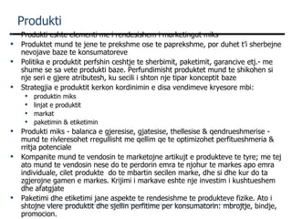 Produkti Produkti eshte elementi me i rendesishem i marketingut miks Produktet mund te jene te prekshme ose te paprekshme, por duhet t’i sherbejne nevojave baze te konsumatoreve Politika e produktit perfshin ceshtje te sherbimit, paketimit, garancive etj.- me shume se sa vete produkti baze. Perfundimisht produktet mund te shikohen si nje seri e gjere atributesh, ku secili i shton nje tipar konceptit baze Strategjia e produktit kerkon kordinimin e disa vendimeve kryesore mbi: produktin miks linjat e produktit markat paketimin & etiketimin Produkti miks - balanca e gjeresise, gjatesise, thellesise & qendrueshmerise - mund te rivleresohet rregullisht me qellim qe te optimizohet perfitueshmeria & rritja potenciale Kompanite mund te vendosin te marketojne artikujt e produkteve te tyre; me tej ato mund te vendosin nese do te perdorin emra te njohur te markes apo emra individuale, cilet produkte  do te mbartin secilen marke, dhe si dhe kur do ta zgjerojne gamen e markes. Krijimi i markave eshte nje investim i kushtueshem dhe afatgjate Paketimi dhe etiketimi jane aspekte te rendesishme te produkteve fizike. Ato i shtojne vlere produktit dhe sjellin perfitime per konsumatorin: mbrojtje, bindje, promocion. 