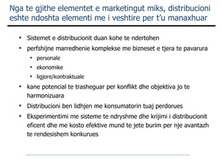 Sistemet e distribucionit duan kohe te ndertohen perfshijne marredhenie komplekse me bizneset e tjera te pavarura  personale ekonomike ligjore/kontraktuale kane potencial te trasheguar per konflikt dhe objektiva jo te harmonizuara D istribucioni ben lidhjen me konsumatorin tuaj perdorues Eksperimentimi me sisteme te ndryshme dhe krijimi i distribucionit eficent dhe me kosto efektive mund te jete burim per nje avantazh te rendesishem konkurues Nga te gjithe elementet e marketingut miks, distribucioni eshte ndoshta elementi me i veshtire per t’u manaxhuar 