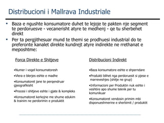 Distribucioni i Mallrava Industriale Baza e ngushte konsumatore duhet te lejoje te pakten nje segment te perdoruesve - vecanerisht atyre te medhenj - qe tu sherbehet direkt Per ta pergjithesuar mund te themi se prodhuesi industrial do   te preferonte kanalet direkte kundrejt atyre indirekte ne rrethanat e meposhtme: Forca Direkte e Shitjeve Distribucioni Indirekt Numer i vogel konsumatoresh Vlera e blerjes eshte e madhe Konsumatoret jane te perqendruar gjeografikisht Procesi i shitjeve eshte i gjate & kompleks Konsumatoret kerkojne me shume edukim &   trainim ne perdorimin e produktit Baza konsumatore eshte e shperndare Produkti blihet nga perdoruesit si pjese e  marreveshjes (shitje ne grup) Informacioni per Produktin nuk eshte i veshtire apo shume teknik per tu komunikuar Konsumatoret vendosin primim mbi disponueshmerine e sherbimit /   produktit  