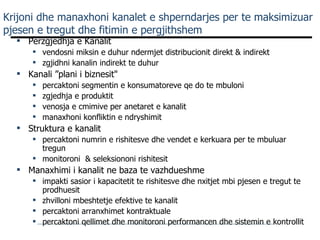 Krijoni dhe manaxhoni kanalet e shperndarjes per te maksimizuar pjesen e tregut dhe fitimin e pergjithshem Perzgjedhja e Kanalit vendosni miksin e duhur ndermjet distribucionit direkt & indirekt  zgjidhni kanalin indirekt te duhur Kanali ”plani i biznesit" percaktoni segmentin e konsumatoreve qe do te mbuloni zgjedhja e produktit venosja e cmimive per anetaret e kanalit manaxhoni konfliktin e ndryshimit Struktura e kanalit percaktoni numrin e rishitesve dhe vendet e kerkuara per te mbuluar tregun monitoroni  & seleksiononi rishitesit Manaxhimi i kanalit ne baza te vazhdueshme impakti sasior i kapacitetit te rishitesve dhe nxitjet mbi pjesen e tregut te prodhuesit zhvilloni mbeshtetje efektive te kanalit percaktoni arranxhimet kontraktuale  percaktoni qellimet dhe monitoroni performancen dhe sistemin e kontrollit 