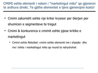CMIMI eshte elementi i vetem i "marketingut miks" qe gjeneron te ardhura direkt. Te gjithe elementet e tjere gjenerojne kosto ! Cmimi zakonisht eshte nje kriter kryesor per blerjen per shumicen e segmenteve te tregut Cmimi & konkurenca e cmimit eshte pjese kritike e marketingut Cmimi eshte fleksibel: cmimi eshte elementi me i shpejte  dhe me i lehte i marketingut miks qe mund te ndryshohet 