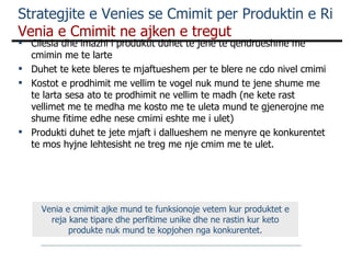 Strategjite e Venies se Cmimit per Produktin e Ri  Venia e Cmimit ne ajken e tregut Cilesia dhe imazhi i produktit duhet te jene te qendrueshme me cmimin me te larte Duhet te kete bleres te mjaftueshem per te blere ne cdo nivel cmimi Kostot e prodhimit me vellim te vogel nuk mund te jene shume me te larta sesa ato te prodhimit ne vellim te madh (ne kete rast vellimet me te medha me kosto me te uleta mund te gjenerojne me shume fitime edhe nese cmimi eshte me i ulet) Produkti duhet te jete mjaft i dallueshem ne menyre qe konkurentet te mos hyjne lehtesisht ne treg me nje cmim me te ulet. Venia e cmimit ajke mund te funksionoje vetem kur produktet e reja kane tipare dhe perfitime unike dhe ne rastin kur keto produkte nuk mund te kopjohen nga konkurentet. 