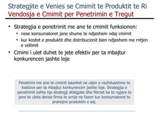 Strategjia e penetrimit me ane te cmimit funksionon: nese konsumatoret jane shume te ndjeshem ndaj cmimit kur kostot e produktit dhe distribucionit bien ndjeshem me rritjen e vellimit Cmimi i ulet duhet te jete efektiv per ta mbajtur konkurencen jashte loje  Strategjite e Venies se Cmimit te Produktit te Ri  Vendosja e Cmimit per Penetrimin e Tregut Penetrimi me ane te cmimit bazohet ne uljen e vazhdueshme te kostove per ta mbajtur konkurencen jashte loje. Strategjia e penetrimit eshte nje strategji afatgjate dhe fitimet ka te ngjare te jene te uleta derisa firma te arrije ne fazen kur konsumatoret te pranojne produktin e saj. 