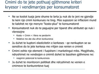 Cmimi do te jete pothuaj gjithmone kriteri kryesor i vendimarrjes per konsumatoret Ne se kostot tuaja jane shume te larta ju nuk do te jeni ne gjendje te keni nje cmim konkurues ne treg. Mos supozoni se inflacioni mund te kalohet ne nje menyre ”kosto-plus" te konsumatoret Konsumatoret nuk do te paguajne per tiparet dhe atributet qe nuk i vleresoj ne Kosto < Cmim < Vlera ne perdorim Relative me ate cka ofron konkurenca Ju duhet te kuptoni elasticitetin e kerkeses - qe nenkupton se sa sensitive do te jete kerkesa me rritjen ose renien e cmimit Cmimi eshte nje element i fuqishem i marketingut miks. Megjithate,  ndryshimet ne vendosjen e cmimit duhet te bazohen gjithmone ne:  reagimin potencial te konkurences Ju duhet te monitoroni politikat dhe ndryshimet ne venien e cmimeve te konkurenteve tuaj 