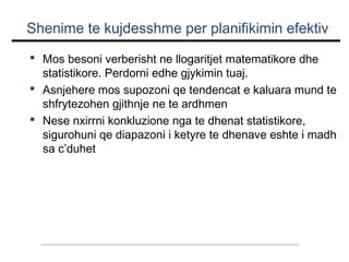 Shenime te kujdesshme per planifikimin efektiv
 Mos besoni verberisht ne llogaritjet matematikore dhe
statistikore. Perdorni edhe gjykimin tuaj.
 Asnjehere mos supozoni qe tendencat e kaluara mund te
shfrytezohen gjithnje ne te ardhmen
 Nese nxirrni konkluzione nga te dhenat statistikore,
sigurohuni qe diapazoni i ketyre te dhenave eshte i madh
sa c’duhet

 