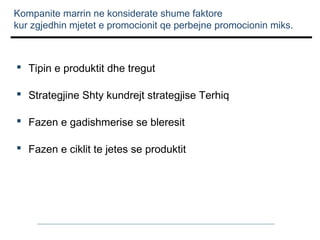 Kompanite marrin ne konsiderate shume faktore
kur zgjedhin mjetet e promocionit qe perbejne promocionin miks.

 Tipin e produktit dhe tregut
 Strategjine Shty kundrejt strategjise Terhiq
 Fazen e gadishmerise se bleresit
 Fazen e ciklit te jetes se produktit

 