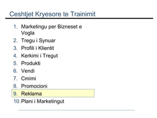 Ceshtjet Kryesore te Trainimit
1. Marketingu per Bizneset e
Vogla
2. Tregu i Synuar
3. Profili i Klientit
4. Kerkimi i Tregut
5. Produkti
6. Vendi
7. Cmimi
8. Promocioni
9. Reklama
10. Plani i Marketingut

 