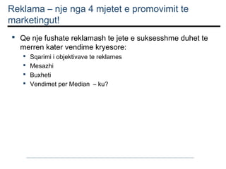 Reklama – nje nga 4 mjetet e promovimit te
marketingut!
 Qe nje fushate reklamash te jete e suksesshme duhet te
merren kater vendime kryesore:





Sqarimi i objektivave te reklames
Mesazhi
Buxheti
Vendimet per Median – ku?

 
