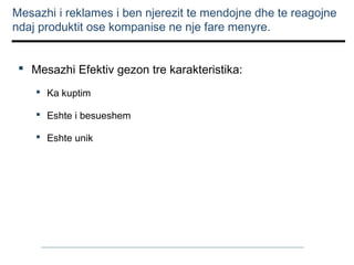 Mesazhi i reklames i ben njerezit te mendojne dhe te reagojne
ndaj produktit ose kompanise ne nje fare menyre.
 Mesazhi Efektiv gezon tre karakteristika:
 Ka kuptim
 Eshte i besueshem
 Eshte unik

 