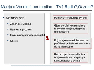 Marrja e Vendimit per median – TV?;Radio?;Gazete?
 Mendoni per:

Percaktoni tregun qe synoni

 Zakonet e Medias

Gjeni se cilet konsumatore
te synuar lexojne, degjojne
dhe shikojne

 Natyren e produktit
 Llojet e ndryshme te mesazhit
 Kostot

&

Krijoni nje mesazh bazuar ne
perfitimet qe keta konsumatore
do te vleresojne.
Reklamojeni mesazhin tuaj
te ajo media qe ndiqet nga
konsumatoret e synuar.

 