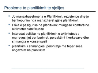 Probleme te planifikimit te sjelljes
 Jo manaxhueshmeria e Planifikimit: rezistence dhe jo
bahkepunim nga manaxheret gjate planifikimit
 Frika e pasigurise ne planifikim: mungese komforti ne
aktivitetet planifikuese
 Interesat politike ne planifikimin e aktiviteteve :
marreveshjet per burimet, percaktimi i kerkesave dhe
shmangia e konsensusit
 planifikimi i shmangies: pershtatje me teper sesa
angazhim ne planifikim

 