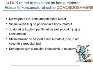 Ju NUK mund te mbijetoni pa konsumatoret.
Fokusi te konsumatoret eshte DOMOSDOSHMERI!
 Ne tregun e lire, konsumatori eshte Mbret
 Viheni veten tuaj ne pozicionin e konsumatorit
 Ju duhet te kuptoni perfitimet qe sjell produkti juaj te
konsumatori
 Shisni bazuar ne nevojat e konsumatorit, dhe jo ne
vecorite e produktit tuaj
 Kenaqesia vjen si rezultat i plotesimit te nevojave

 