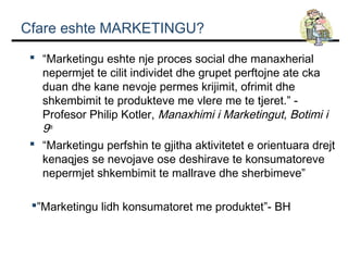 Cfare eshte MARKETINGU?
 “Marketingu eshte nje proces social dhe manaxherial
nepermjet te cilit individet dhe grupet perftojne ate cka
duan dhe kane nevoje permes krijimit, ofrimit dhe
shkembimit te produkteve me vlere me te tjeret.” Profesor Philip Kotler, Manaxhimi i Marketingut, Botimi i
9te.
 “Marketingu perfshin te gjitha aktivitetet e orientuara drejt
kenaqjes se nevojave ose deshirave te konsumatoreve
nepermjet shkembimit te mallrave dhe sherbimeve”
”Marketingu lidh konsumatoret me produktet”- BH

 