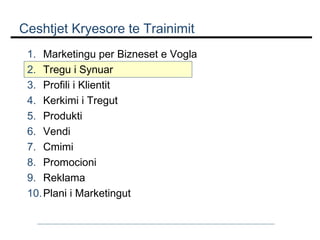 Ceshtjet Kryesore te Trainimit
1. Marketingu per Bizneset e Vogla
2. Tregu i Synuar
3. Profili i Klientit
4. Kerkimi i Tregut
5. Produkti
6. Vendi
7. Cmimi
8. Promocioni
9. Reklama
10. Plani i Marketingut

 