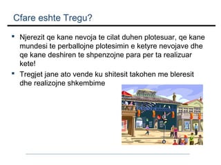 Cfare eshte Tregu?
 Njerezit qe kane nevoja te cilat duhen plotesuar, qe kane
mundesi te perballojne plotesimin e ketyre nevojave dhe
qe kane deshiren te shpenzojne para per ta realizuar
kete!
 Tregjet jane ato vende ku shitesit takohen me bleresit
dhe realizojne shkembime

 