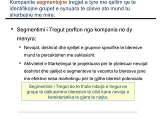 Kompanite segmentojne tregjet e tyre me qellim qe te
identifikojne grupet e synuara te cileve ato mund tu
sherbejne me mire.
 Segmentimi i Tregut perfton nga kompania ne dy
menyra:
 Nevojat, deshirat dhe sjelljet e grupeve specifike te bleresve
mund te percaktohen me saktesisht.
 Aktivitetet e Marketingut te projektuara per te plotesuar nevojat
deshirat dhe sjelljet e segmenteve te vecanta te bleresve jane
me efektive sesa marketingu per te gjithe bleresit potenciale.
Segmentimi i Tregut do te thote ndarja e tregut ne
grupe te dallueshme bleresish te cilet kane nevoja e
karakteristika te gjera te njejta.

 
