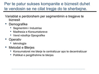 Per te patur sukses kompanite e biznesit duhet
te vendosin se ne cilat tregje do te sherbejne.
Variablat e perdorshem per segmentimin e tregjeve te
biznesit
 Demografike
 Segmentimi i Industrise
 Madhesia e Konsumatoreve
 Vend ndodhja Gjeografike

 Operativ

 teknologjia

 Metodat e Blerjes

 Konsumatoret me blerje te centralizuar apo te decentralizuar
 Politikat e pergjithshme te blerjes

 