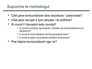 Supozime te marketingut
 Cilet jane konsumatoret tane ekzistues / potenciale?
 Cilat jane nevojat e tyre aktuale / te ardhme?
 Si mund t’i kenaqim keto nevoja?
 A mund te ofrojme nje produkt / sherbim qe konsumatoret do ta
vleresonin?
 A mund te komunikojme me konsumatoret tane?
 A mund te japim nje produkt sherbimi konkurues?

 Pse blejne konsumatoret nga ne?

 